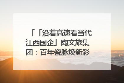 「沿着高速看当代江西国企」陶文旅集团：百年瓷脉焕新彩 文旅融合谱华章
