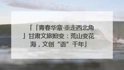 「青春华章·重走西北角」甘肃文旅嬗变：荒山变花海，文创“语”千年