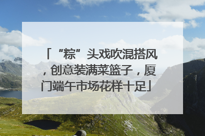 “粽”头戏吹混搭风，创意装满菜篮子，厦门端午市场花样十足