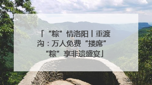 “粽”情洛阳丨重渡沟：万人免费“搂席” “粽”享非遗盛宴
