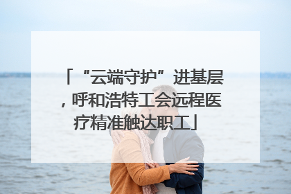 “云端守护”进基层，呼和浩特工会远程医疗精准触达职工