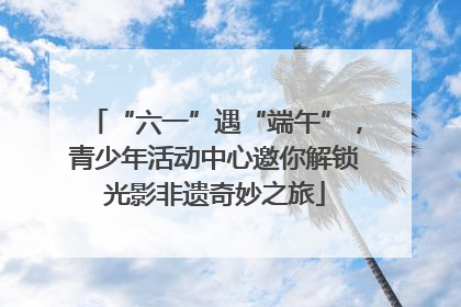“六一”遇“端午”，青少年活动中心邀你解锁光影非遗奇妙之旅