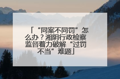 “同案不同罚”怎么办？湘阴行政检察监督着力破解“过罚不当”难题