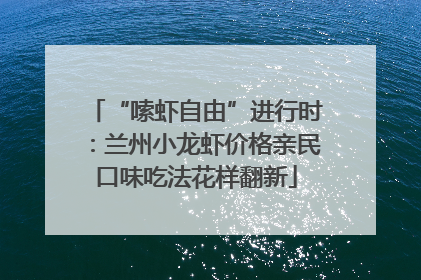 “嗦虾自由”进行时：兰州小龙虾价格亲民口味吃法花样翻新