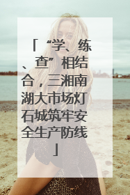 “学、练、查”相结合，三湘南湖大市场灯石城筑牢安全生产防线
