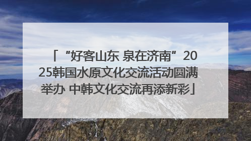“好客山东 泉在济南”2025韩国水原文化交流活动圆满举办 中韩文化交流再添新彩