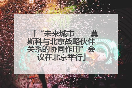 “未来城市——莫斯科与北京战略伙伴关系的协同作用”会议在北京举行