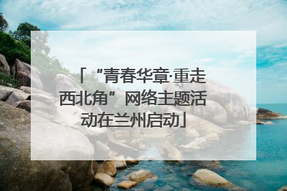 “青春华章·重走西北角”网络主题活动在兰州启动