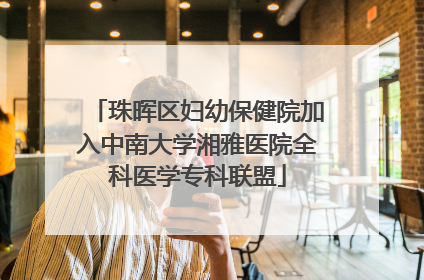 珠晖区妇幼保健院加入中南大学湘雅医院全科医学专科联盟