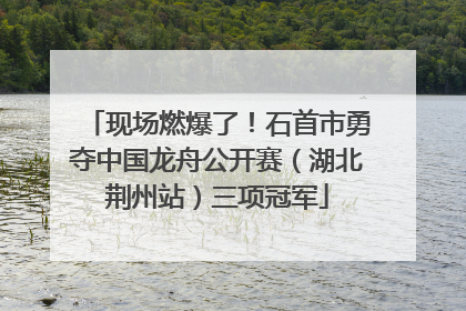 现场燃爆了！石首市勇夺中国龙舟公开赛（湖北荆州站）三项冠军