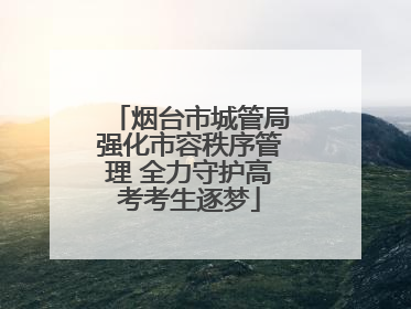 烟台市城管局强化市容秩序管理 全力守护高考考生逐梦