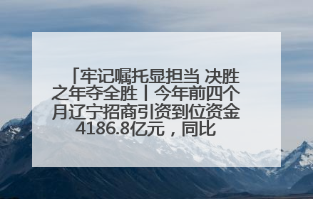 牢记嘱托显担当 决胜之年夺全胜丨今年前四个月辽宁招商引资到位资金4186.8亿元，同比增长17.4%
