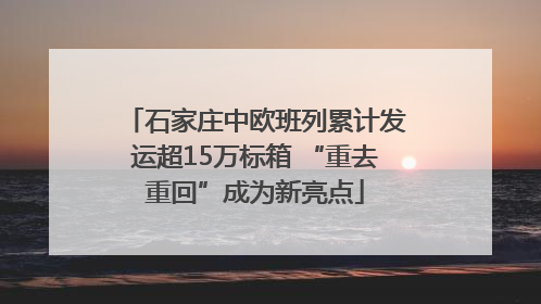 石家庄中欧班列累计发运超15万标箱 “重去重回”成为新亮点