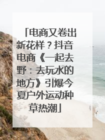 电商又卷出新花样？抖音电商《一起去野：去玩水的地方》引爆今夏户外运动种草热潮