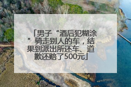 男子“酒后犯糊涂”骑走别人的车，结果到派出所还车、道歉还赔了500元
