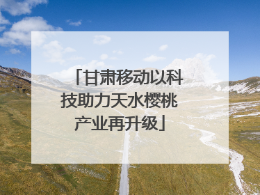 甘肃移动以科技助力天水樱桃产业再升级