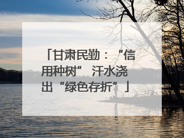 甘肃民勤：“信用种树” 汗水浇出“绿色存折”