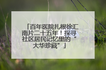 百年医院扎根徐汇南片二十五年！探寻社区居民记忆里的“大华珍藏”