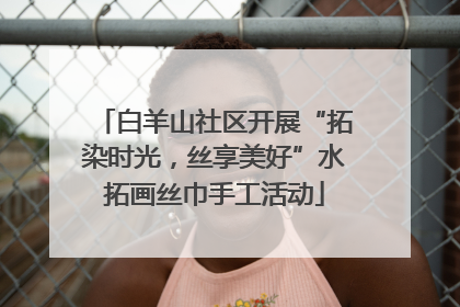 白羊山社区开展“拓染时光，丝享美好”水拓画丝巾手工活动