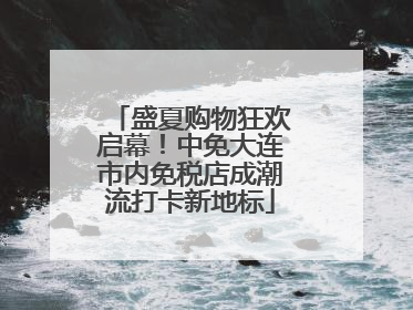 盛夏购物狂欢启幕！中免大连市内免税店成潮流打卡新地标
