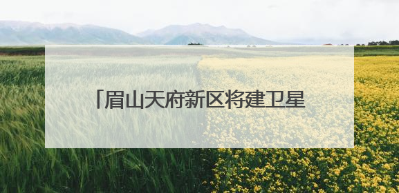 眉山天府新区将建卫星地面站，形成“研发-运营-应用”闭环生态
