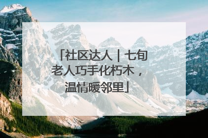 社区达人｜七旬老人巧手化朽木，温情暖邻里