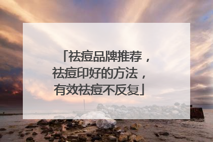 祛痘品牌推荐，祛痘印好的方法，有效祛痘不反复