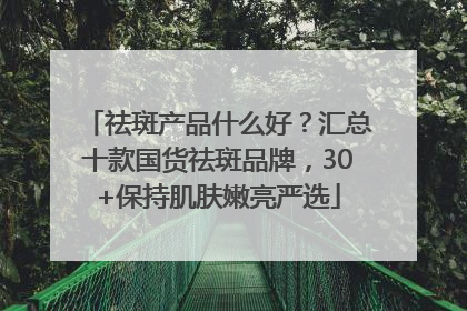 祛斑产品什么好？汇总十款国货祛斑品牌，30+保持肌肤嫩亮严选