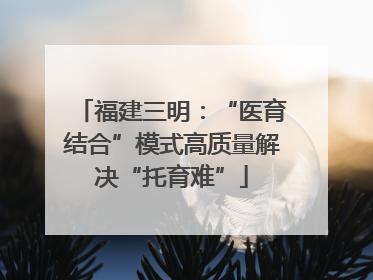 福建三明：“医育结合”模式高质量解决“托育难”