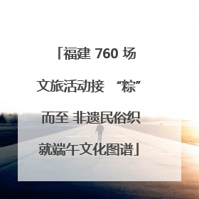 福建 760 场文旅活动接 “粽” 而至 非遗民俗织就端午文化图谱