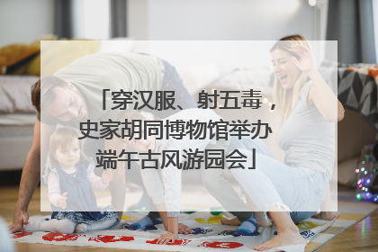 穿汉服、射五毒，史家胡同博物馆举办端午古风游园会