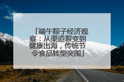 端午粽子经济观察：从渠道裂变到健康出海，传统节令食品转型突围