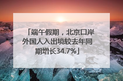 端午假期，北京口岸外国人入出境较去年同期增长34.7%