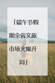 端午节假期全省文旅市场火爆开局