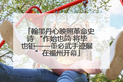 翰墨丹心映照革命史诗 “作始也简 将毕也钜——董必武手迹展”在福州开幕