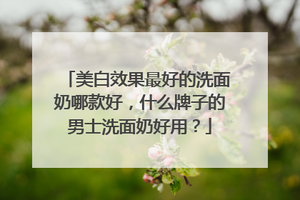美白效果最好的洗面奶哪款好，什么牌子的男士洗面奶好用？
