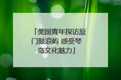 美国青年探访厦门鼓浪屿 感受琴岛文化魅力