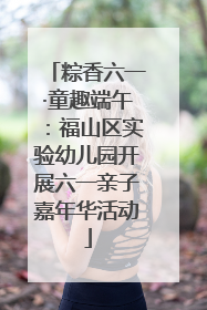 粽香六一·童趣端午：福山区实验幼儿园开展六一亲子嘉年华活动