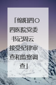 绵阳四〇四医院党委书记周云 接受纪律审查和监察调查