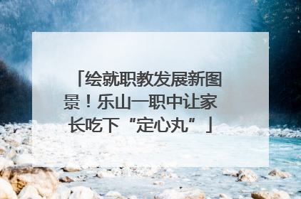 绘就职教发展新图景！乐山一职中让家长吃下“定心丸”