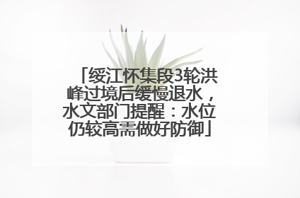 绥江怀集段3轮洪峰过境后缓慢退水，水文部门提醒：水位仍较高需做好防御