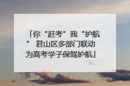 你“赶考”我“护航” 君山区多部门联动为高考学子保驾护航