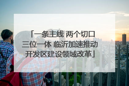 一条主线 两个切口 三位一体 临沂加速推动开发区建设领域改革