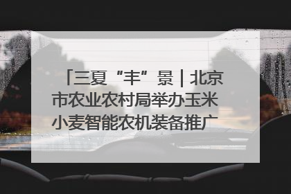 三夏“丰”景｜北京市农业农村局举办玉米小麦智能农机装备推广“田间日”活动