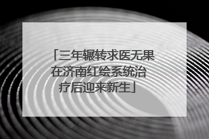 三年辗转求医无果 在济南红绘系统治疗后迎来新生
