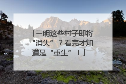 三明这些村子即将“消失”？看完才知道是“重生”！
