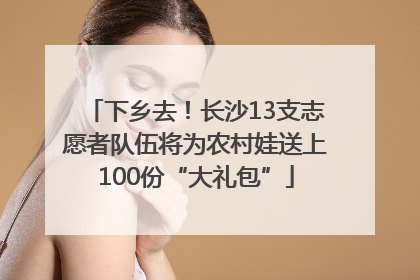 下乡去！长沙13支志愿者队伍将为农村娃送上100份“大礼包”