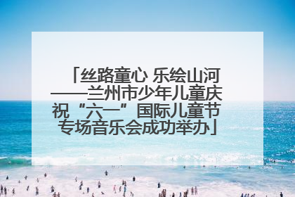丝路童心 乐绘山河——兰州市少年儿童庆祝“六一”国际儿童节专场音乐会成功举办