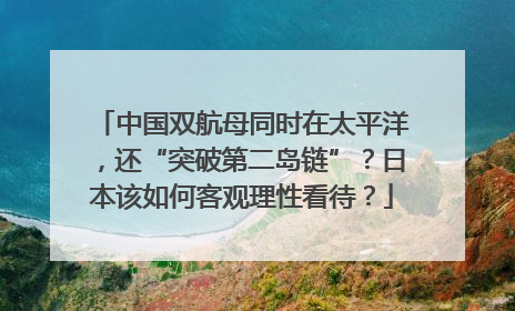 中国双航母同时在太平洋，还“突破第二岛链”？日本该如何客观理性看待？