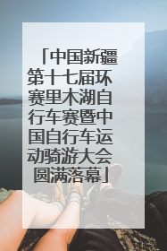 中国新疆第十七届环赛里木湖自行车赛暨中国自行车运动骑游大会圆满落幕